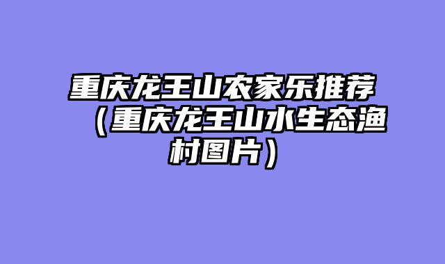 重庆龙王山农家乐推荐（重庆龙王山水生态渔村图片）