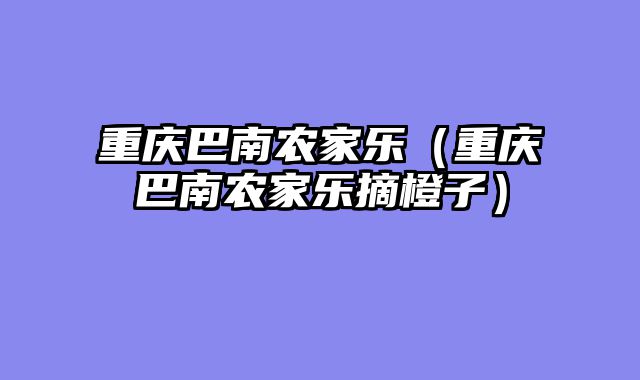 重庆巴南农家乐（重庆巴南农家乐摘橙子）