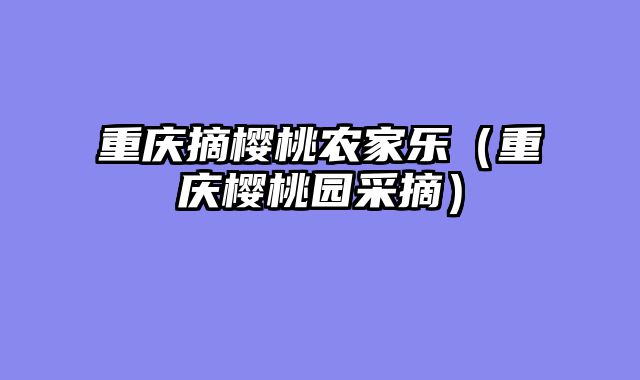 重庆摘樱桃农家乐（重庆樱桃园采摘）