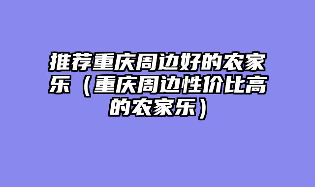 推荐重庆周边好的农家乐（重庆周边性价比高的农家乐）