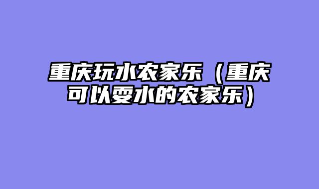重庆玩水农家乐（重庆可以耍水的农家乐）