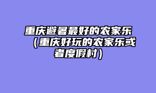 重庆避暑最好的农家乐（重庆好玩的农家乐或者度假村）