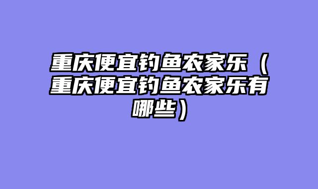 重庆便宜钓鱼农家乐（重庆便宜钓鱼农家乐有哪些）