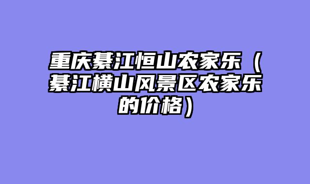 重庆綦江恒山农家乐（綦江横山风景区农家乐的价格）