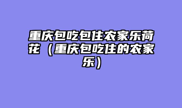 重庆包吃包住农家乐荷花（重庆包吃住的农家乐）