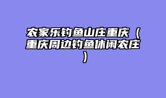 农家乐钓鱼山庄重庆（重庆周边钓鱼休闲农庄）