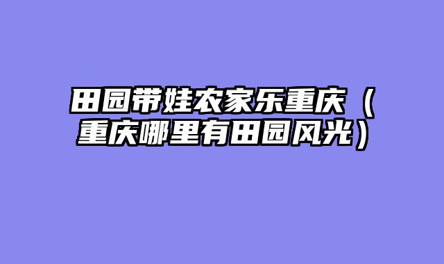 田园带娃农家乐重庆（重庆哪里有田园风光）