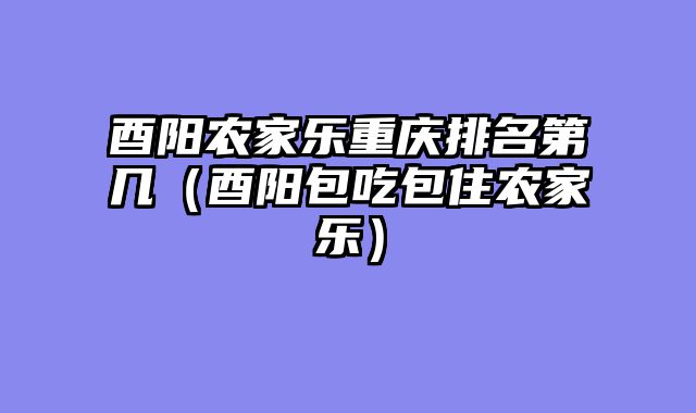 酉阳农家乐重庆排名第几（酉阳包吃包住农家乐）