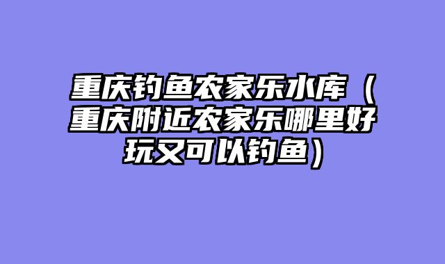 重庆钓鱼农家乐水库（重庆附近农家乐哪里好玩又可以钓鱼）