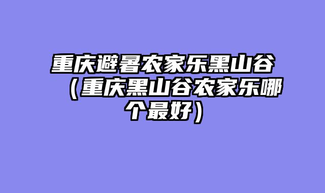 重庆避暑农家乐黑山谷（重庆黑山谷农家乐哪个最好）