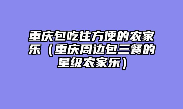 重庆包吃住方便的农家乐（重庆周边包三餐的星级农家乐）