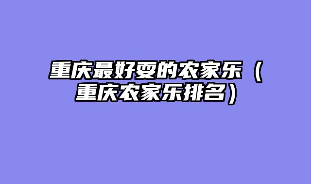 重庆最好耍的农家乐（重庆农家乐排名）