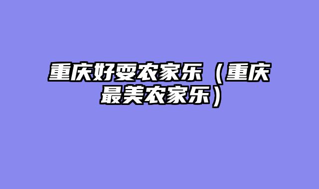 重庆好耍农家乐（重庆最美农家乐）