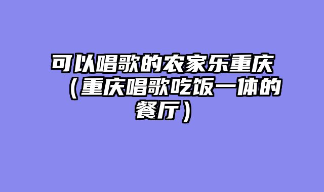 可以唱歌的农家乐重庆（重庆唱歌吃饭一体的餐厅）