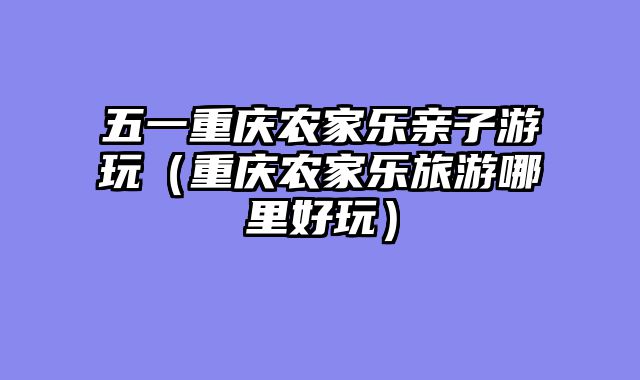 五一重庆农家乐亲子游玩（重庆农家乐旅游哪里好玩）