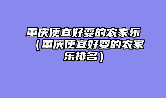 重庆便宜好耍的农家乐（重庆便宜好耍的农家乐排名）