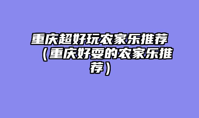 重庆超好玩农家乐推荐（重庆好耍的农家乐推荐）