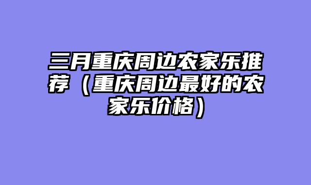 三月重庆周边农家乐推荐（重庆周边最好的农家乐价格）