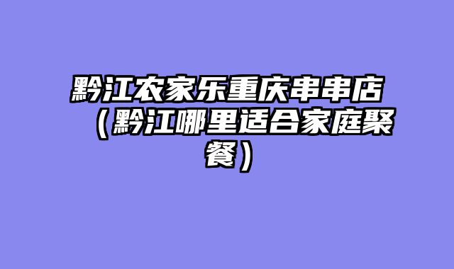 黔江农家乐重庆串串店（黔江哪里适合家庭聚餐）