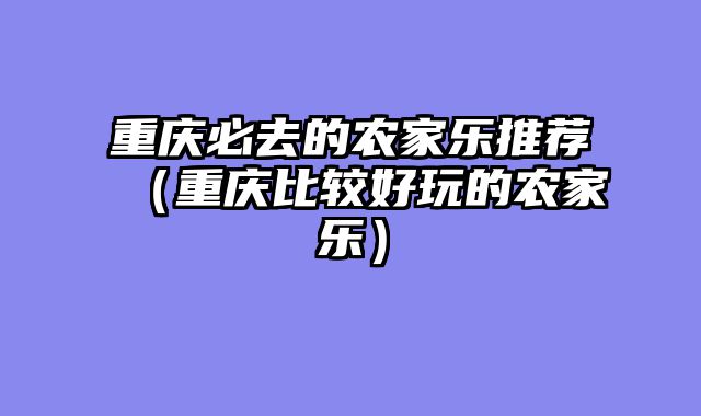 重庆必去的农家乐推荐（重庆比较好玩的农家乐）