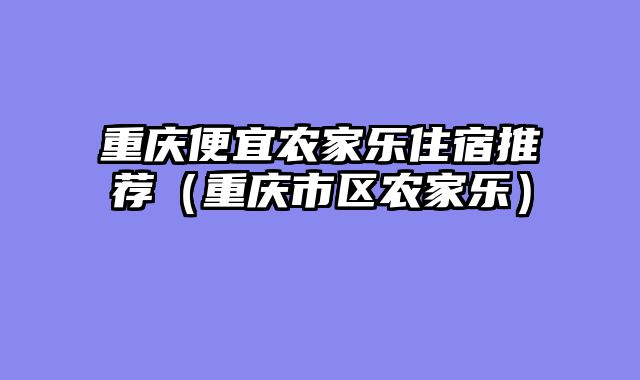 重庆便宜农家乐住宿推荐（重庆市区农家乐）