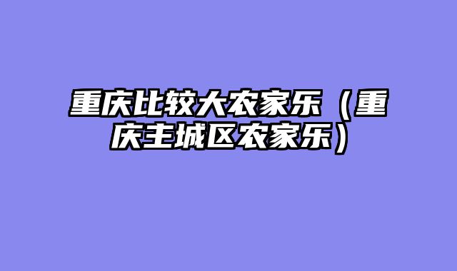 重庆比较大农家乐（重庆主城区农家乐）