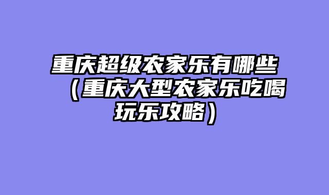 重庆超级农家乐有哪些（重庆大型农家乐吃喝玩乐攻略）