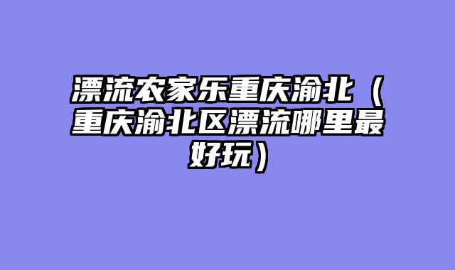 漂流农家乐重庆渝北（重庆渝北区漂流哪里最好玩）