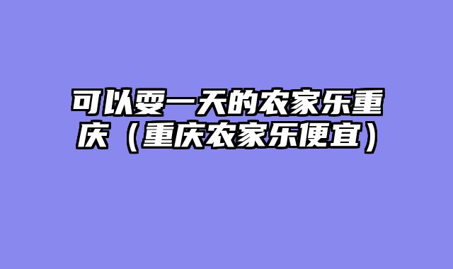 可以耍一天的农家乐重庆（重庆农家乐便宜）