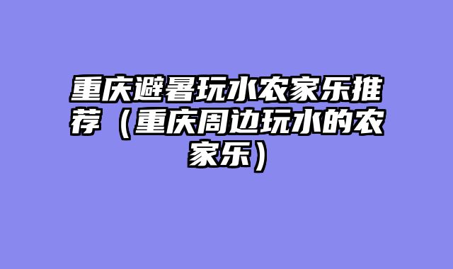 重庆避暑玩水农家乐推荐（重庆周边玩水的农家乐）