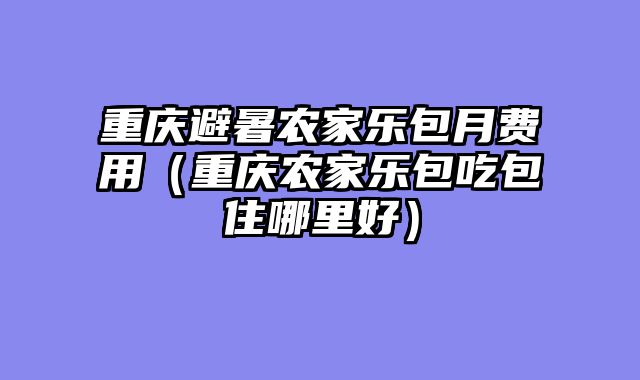 重庆避暑农家乐包月费用（重庆农家乐包吃包住哪里好）