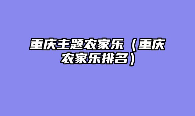 重庆主题农家乐（重庆农家乐排名）