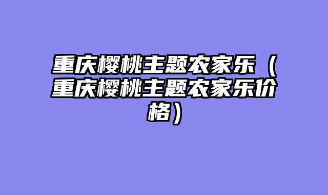 重庆樱桃主题农家乐（重庆樱桃主题农家乐价格）