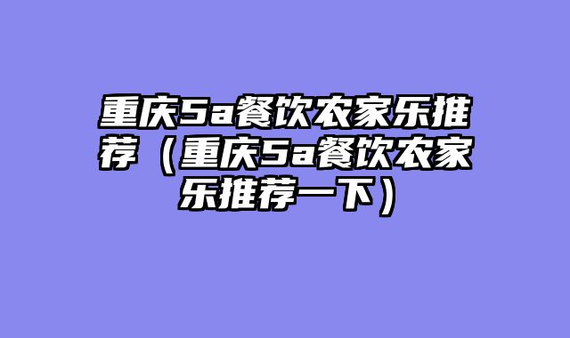 重庆5a餐饮农家乐推荐（重庆5a餐饮农家乐推荐一下）