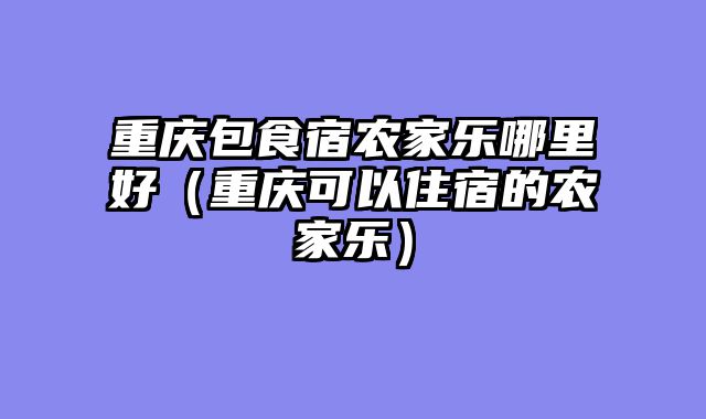 重庆包食宿农家乐哪里好（重庆可以住宿的农家乐）