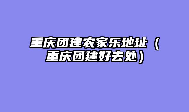 重庆团建农家乐地址（重庆团建好去处）