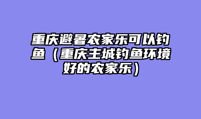 重庆避暑农家乐可以钓鱼（重庆主城钓鱼环境好的农家乐）