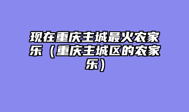 现在重庆主城最火农家乐（重庆主城区的农家乐）