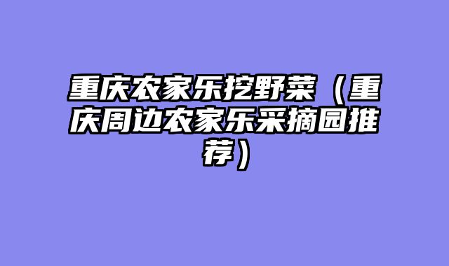 重庆农家乐挖野菜（重庆周边农家乐采摘园推荐）
