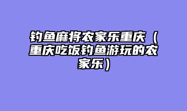 钓鱼麻将农家乐重庆（重庆吃饭钓鱼游玩的农家乐）