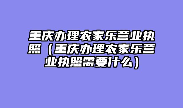 重庆办理农家乐营业执照（重庆办理农家乐营业执照需要什么）