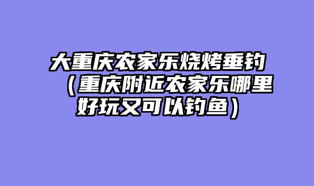 大重庆农家乐烧烤垂钓（重庆附近农家乐哪里好玩又可以钓鱼）