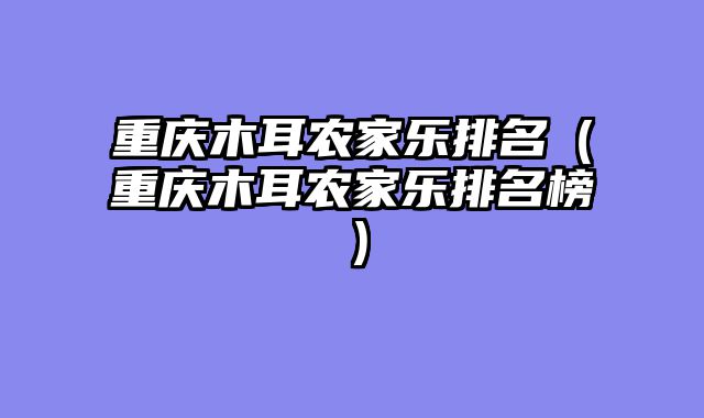 重庆木耳农家乐排名（重庆木耳农家乐排名榜）
