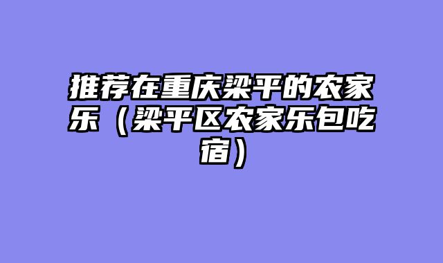 推荐在重庆梁平的农家乐（梁平区农家乐包吃宿）