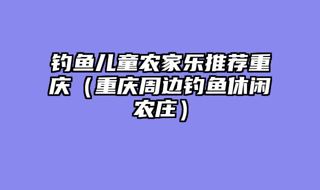 钓鱼儿童农家乐推荐重庆（重庆周边钓鱼休闲农庄）