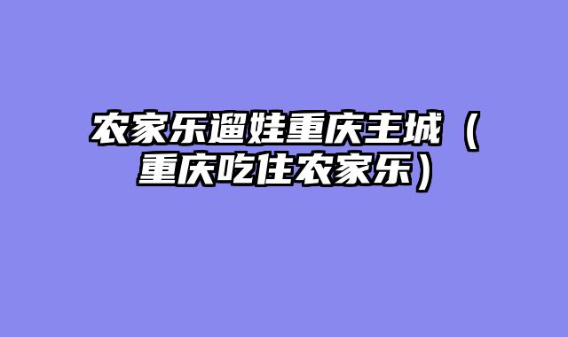 农家乐遛娃重庆主城（重庆吃住农家乐）