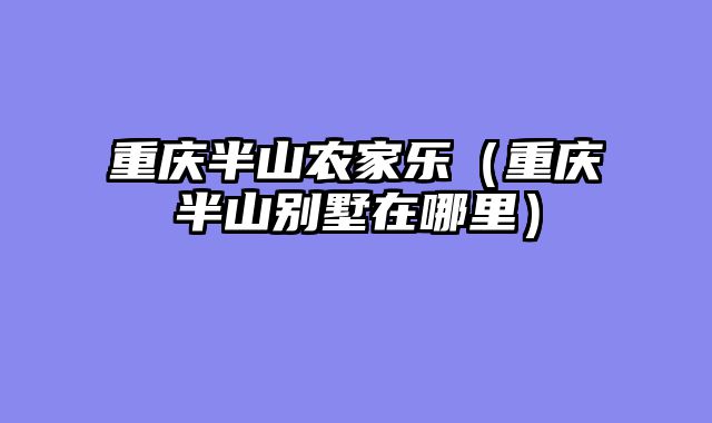 重庆半山农家乐（重庆半山别墅在哪里）
