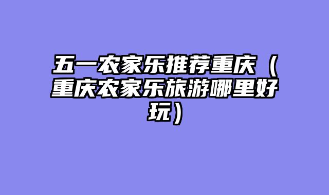 五一农家乐推荐重庆（重庆农家乐旅游哪里好玩）
