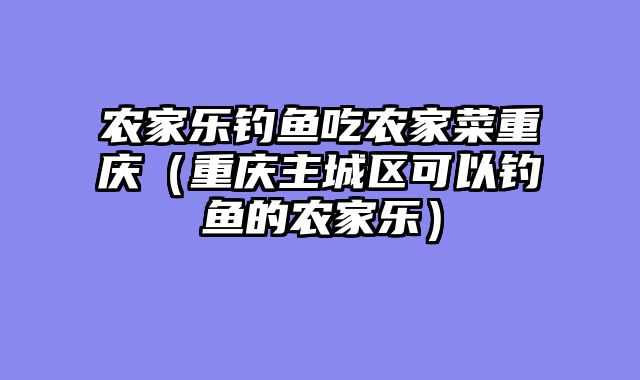 农家乐钓鱼吃农家菜重庆（重庆主城区可以钓鱼的农家乐）