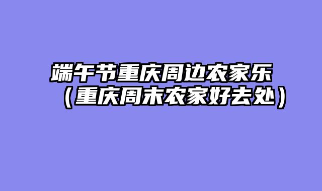端午节重庆周边农家乐（重庆周末农家好去处）
